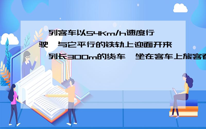 一列客车以54Km/h速度行驶,与它平行的铁轨上迎面开来一列长300m的货车,坐在客车上旅客看到货车从眼前经过的时间为15s,求货车的速度.