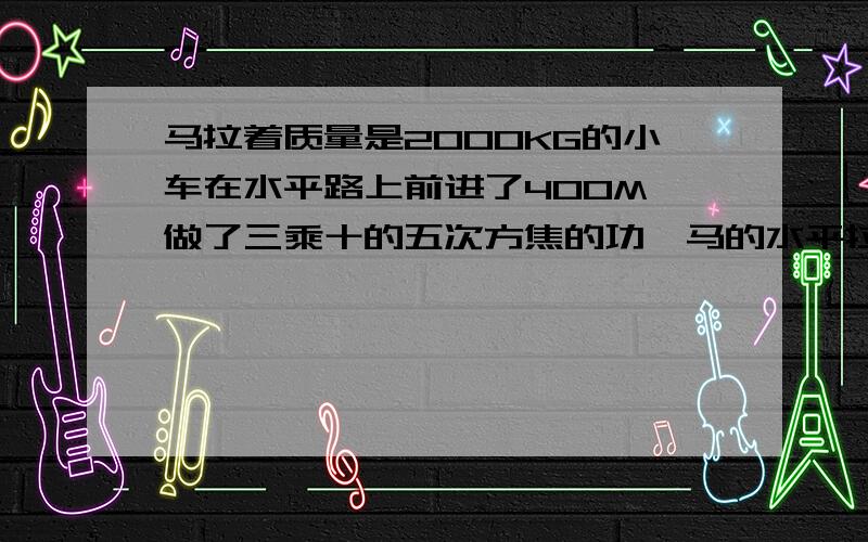 马拉着质量是2000KG的小车在水平路上前进了400M,做了三乘十的五次方焦的功,马的水平拉力是多大?