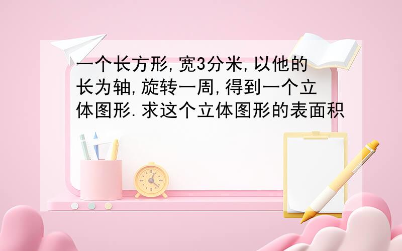 一个长方形,宽3分米,以他的长为轴,旋转一周,得到一个立体图形.求这个立体图形的表面积