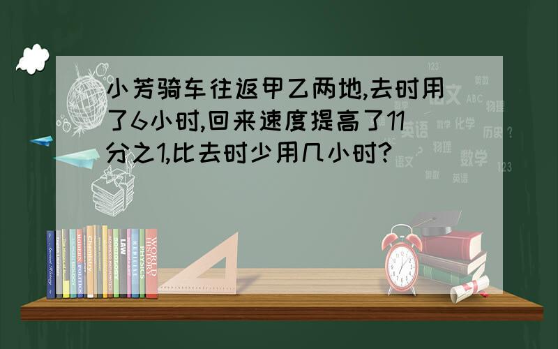 小芳骑车往返甲乙两地,去时用了6小时,回来速度提高了11分之1,比去时少用几小时?