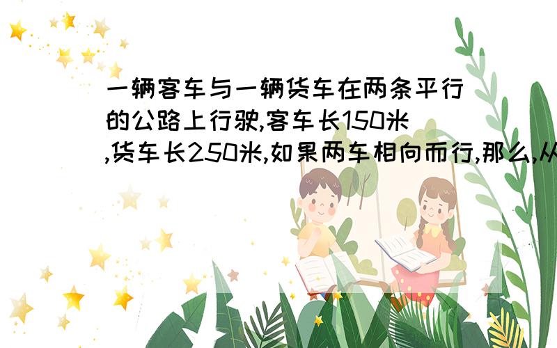 一辆客车与一辆货车在两条平行的公路上行驶,客车长150米,货车长250米,如果两车相向而行,那么,从两...一辆客车与一辆货车在两条平行的公路上行驶,客车长150米,货车长250米,如果两车相向而