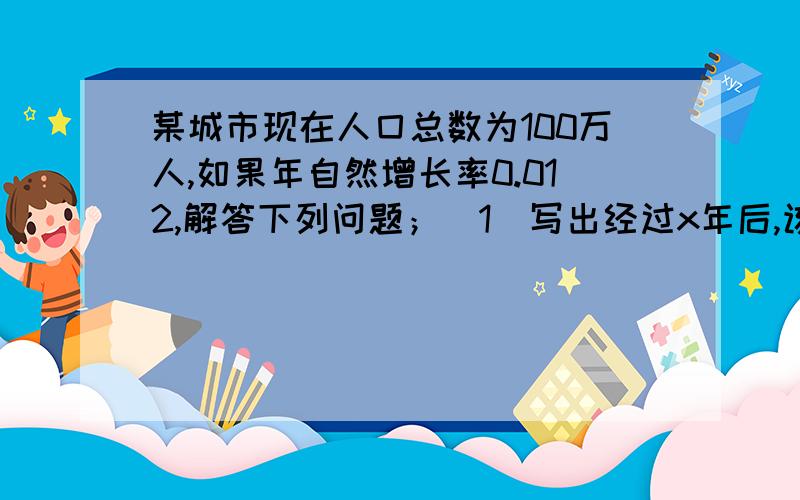 某城市现在人囗总数为100万人,如果年自然增长率0.012,解答下列问题；（1）写出经过x年后,该城市人口...某城市现在人囗总数为100万人,如果年自然增长率0.012,解答下列问题；（1）写出经过x年