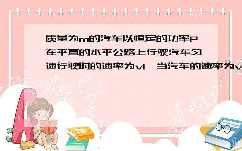 质量为m的汽车以恒定的功率P在平直的水平公路上行驶汽车匀速行驶时的速率为v1,当汽车的速率为v2（v2,v1)时,汽车的加速度为?