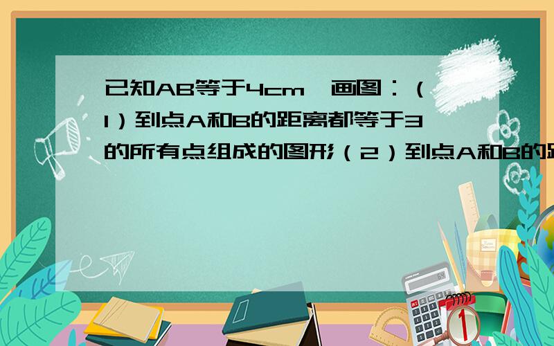 已知AB等于4cm,画图：（1）到点A和B的距离都等于3的所有点组成的图形（2）到点A和B的距离都小于3cm的所有点组成的图形（3 ）到点A的距离大于3CM且到点B的距离小于2cm所有点组成的图形,赶时