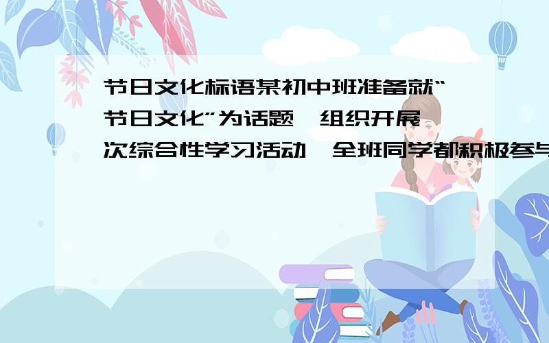 节日文化标语某初中班准备就“节日文化”为话题,组织开展一次综合性学习活动,全班同学都积极参与,每个人都有自己的具体工作.组织者给你的任务是写一条富有感染力的鲜活标语,你提笔