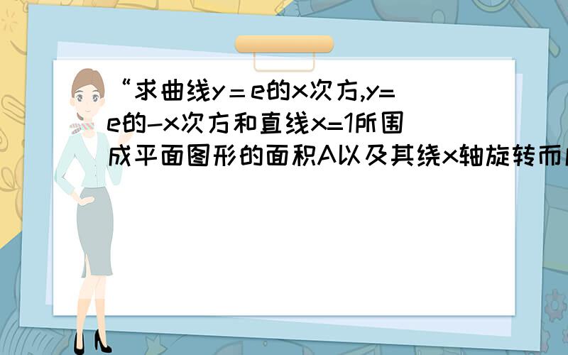 “求曲线y＝e的x次方,y=e的-x次方和直线x=1所围成平面图形的面积A以及其绕x轴旋转而成的旋转体的面积V.