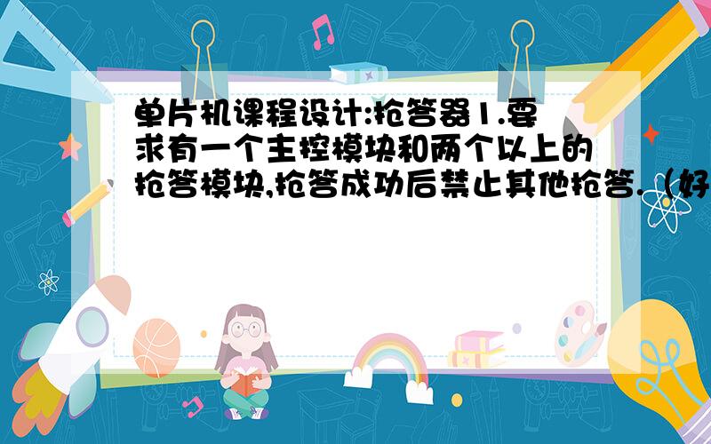 单片机课程设计:抢答器1.要求有一个主控模块和两个以上的抢答模块,抢答成功后禁止其他抢答.（好像是串行通讯方面的知识）,（1个80C51做主控模块,2个80C51做抢答模块）2.能够显示哪个抢答