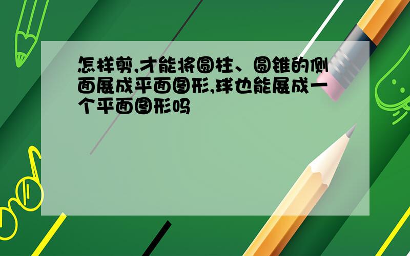 怎样剪,才能将圆柱、圆锥的侧面展成平面图形,球也能展成一个平面图形吗