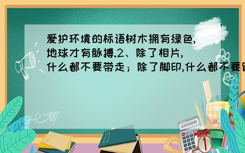 爱护环境的标语树木拥有绿色,地球才有脉搏.2、除了相片,什么都不要带走；除了脚印,什么都不要留下.3、地球是我家,绿化靠大家.4、一花一草皆生命,一枝一叶总关情.5、来时给你一阵芳香,