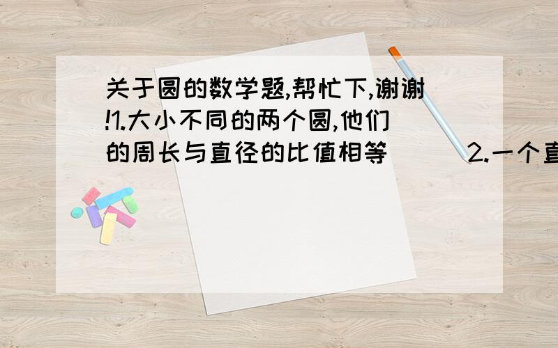 关于圆的数学题,帮忙下,谢谢!1.大小不同的两个圆,他们的周长与直径的比值相等（  ）2.一个直径为1.2m的圆形,把它切成一个面积最大的正方形,正方形的面积?3.一个圆形花坛直径18m.在他周围