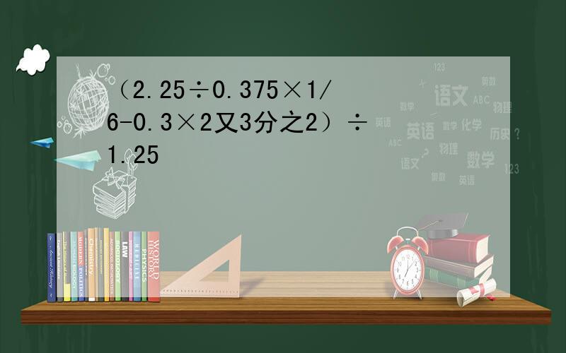 （2.25÷0.375×1/6-0.3×2又3分之2）÷1.25