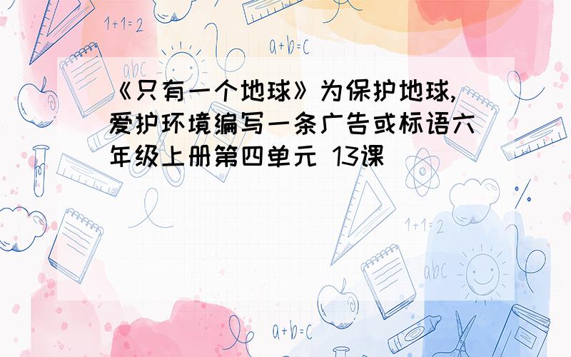 《只有一个地球》为保护地球,爱护环境编写一条广告或标语六年级上册第四单元 13课