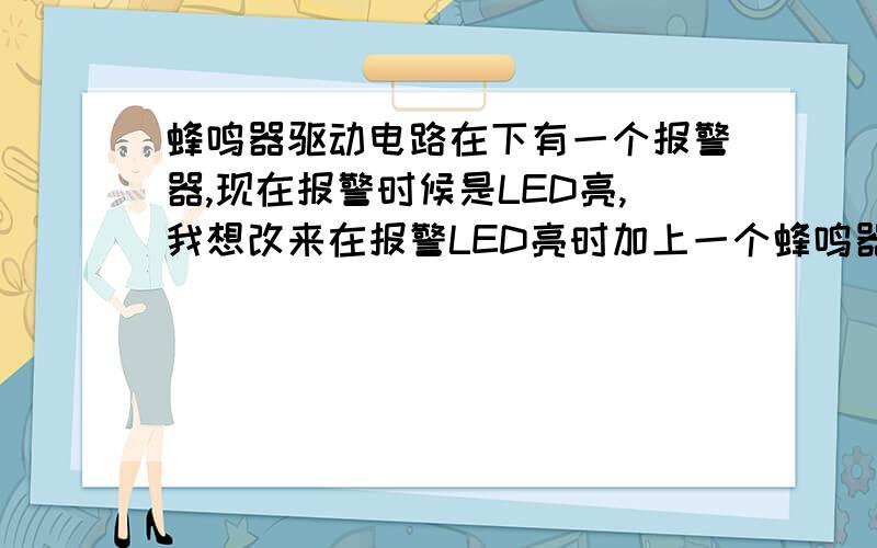 蜂鸣器驱动电路在下有一个报警器,现在报警时候是LED亮,我想改来在报警LED亮时加上一个蜂鸣器叫,我手上有一个5V的蜂鸣器,请高人指点需要加上一个什么样的电路才能使LED与蜂鸣器同时报警,