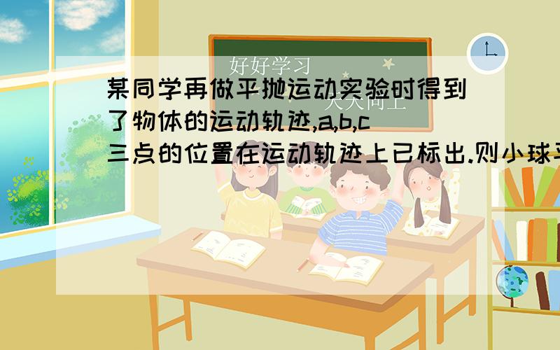 某同学再做平抛运动实验时得到了物体的运动轨迹,a,b,c三点的位置在运动轨迹上已标出.则小球平抛的初速度可知a、b、c三点的时间间隔均为T，则由0.2 m=v0T，0.2 m-0.1 m=gT2，可得：v0=2 m/s,T=0.1 s