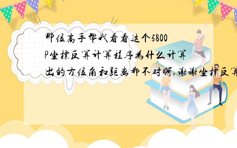 那位高手帮我看看这个5800P坐标反算计算程序为什么计算出的方位角和距离都不对啊,谢谢坐标反算 Lbl 0 〝X1=〞?X：〝Y1=〞?Y：〝X2=〞?U：〝Y2=〞?V Pol(U-X,V-Y)： J