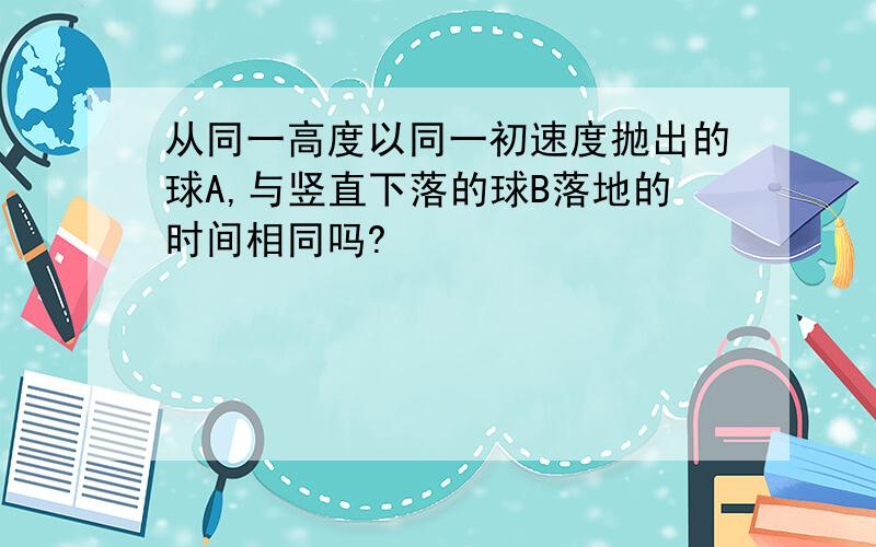 从同一高度以同一初速度抛出的球A,与竖直下落的球B落地的时间相同吗?