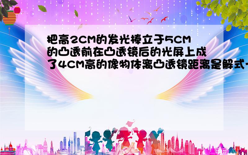 把高2CM的发光棒立于5CM的凸透前在凸透镜后的光屏上成了4CM高的像物体离凸透镜距离是解式一下A7.5CM B12.5CM C4.5CM D10CM