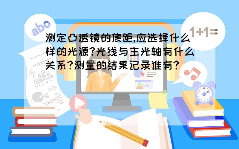 测定凸透镜的焦距,应选择什么样的光源?光线与主光轴有什么关系?测量的结果记录谁有?