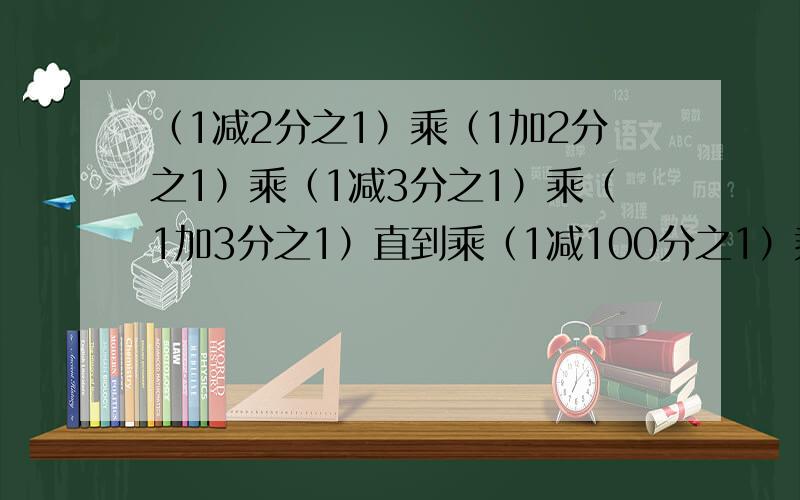 （1减2分之1）乘（1加2分之1）乘（1减3分之1）乘（1加3分之1）直到乘（1减100分之1）乘（1加100分之1）