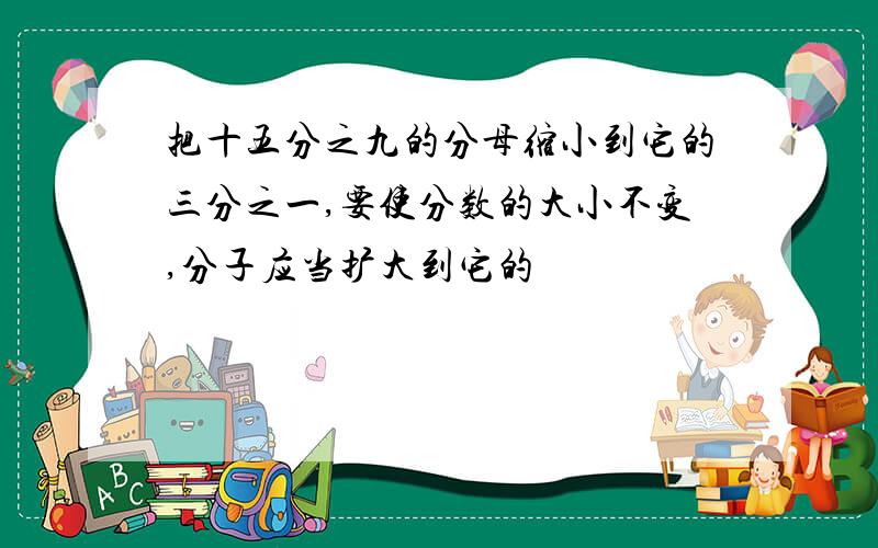 把十五分之九的分母缩小到它的三分之一,要使分数的大小不变,分子应当扩大到它的