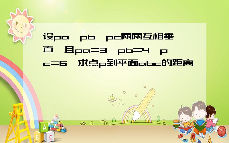 设pa,pb,pc两两互相垂直,且pa=3,pb=4,pc=6,求点p到平面abc的距离