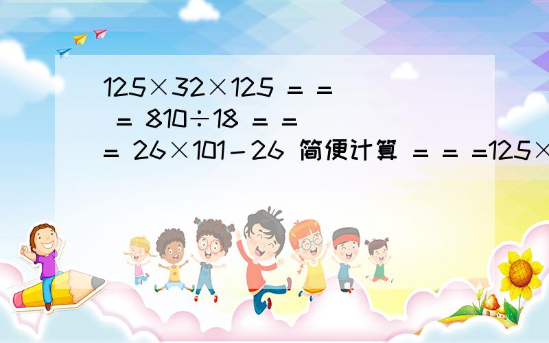 125×32×125 = = = 810÷18 = = = 26×101－26 简便计算 = = =125×32×125 = = =810÷18 = == 26×101－26 简便计算===