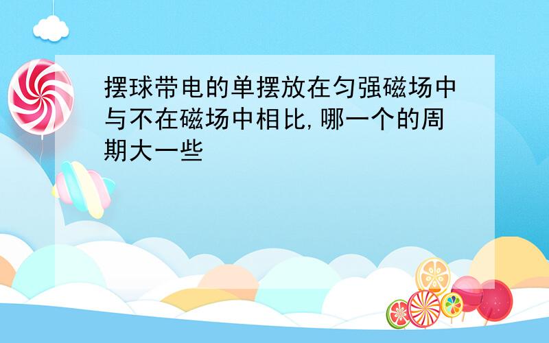 摆球带电的单摆放在匀强磁场中与不在磁场中相比,哪一个的周期大一些