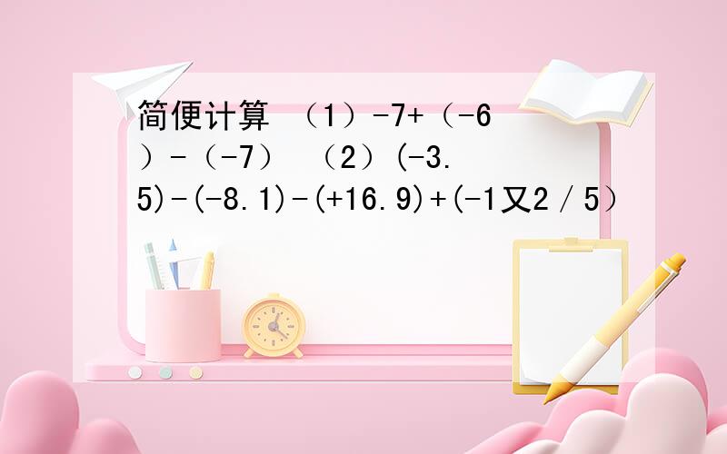 简便计算 （1）-7+（-6）-（-7） （2）(-3.5)-(-8.1)-(+16.9)+(-1又2／5）