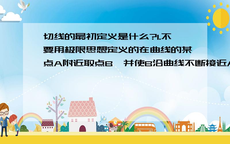 切线的最初定义是什么?1.不要用极限思想定义的在曲线的某点A附近取点B,并使B沿曲线不断接近A.这样直线AB的极限位置就是曲线在点A的切线.2.不要说与曲线仅有一个交点就是切线,那是错的不