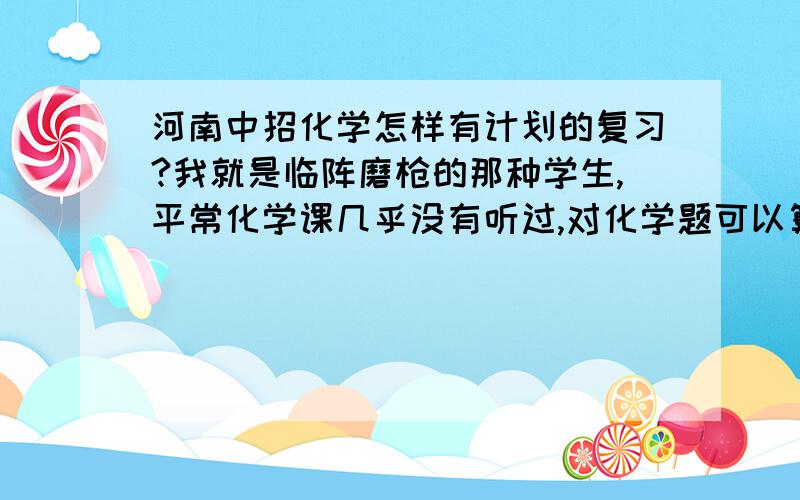 河南中招化学怎样有计划的复习?我就是临阵磨枪的那种学生,平常化学课几乎没有听过,对化学题可以算是一窍不通了.化学考的太少了,考个位数…太落整体的分了,为了不让化学落太多分我想