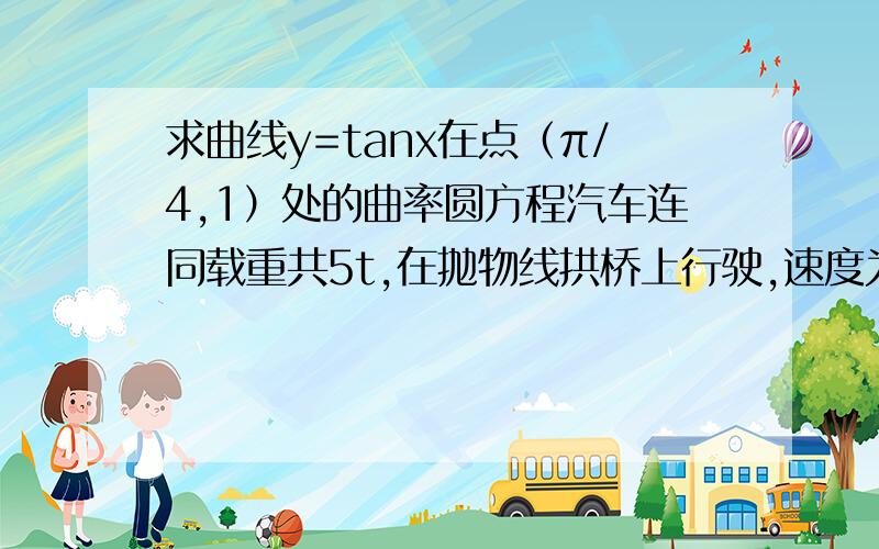 求曲线y=tanx在点（π/4,1）处的曲率圆方程汽车连同载重共5t,在抛物线拱桥上行驶,速度为21.6km/h,桥的跨度为10m拱的矢高为0.25m,求汽车越过桥顶时对桥的压力