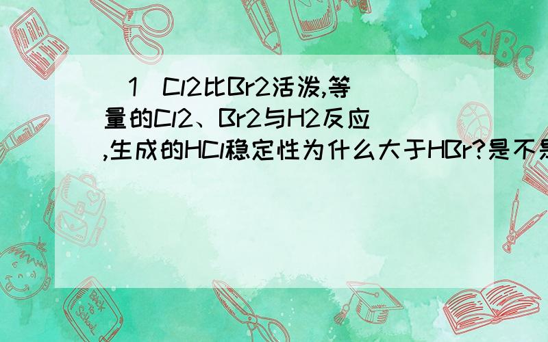 （1）Cl2比Br2活泼,等量的Cl2、Br2与H2反应,生成的HCl稳定性为什么大于HBr?是不是 一般来说,单质越活泼,氢化物越稳定?（2）已知：正丁烷+6.5O2（g）→4CO2(g）+5H2O（l）+2878KJ ①异丁烷+6.5O2（g）→4