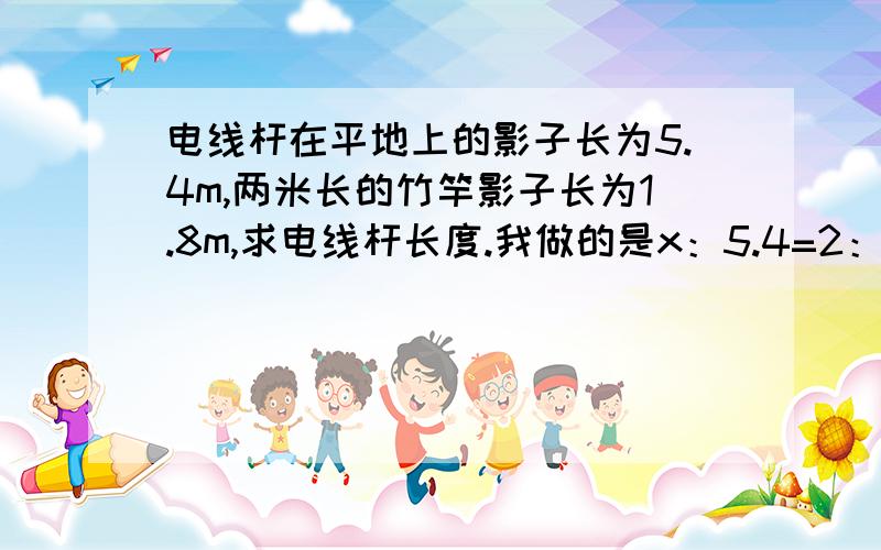 电线杆在平地上的影子长为5.4m,两米长的竹竿影子长为1.8m,求电线杆长度.我做的是x：5.4=2：1.81.8x=10.8x=10但是用算式验算答案是六,可是我看半天不明白哪里错了,大家帮帮找找看