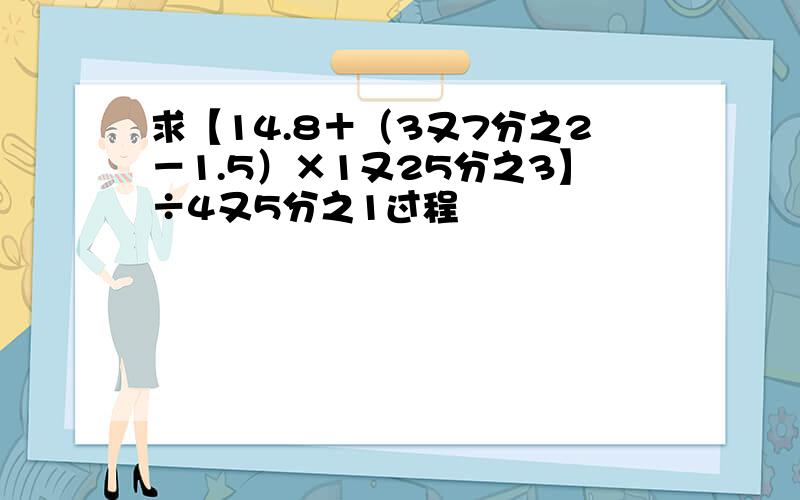 求【14.8＋（3又7分之2－1.5）×1又25分之3】÷4又5分之1过程