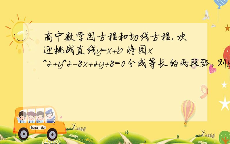 高中数学园方程和切线方程,欢迎挑战直线y=x+b 将园x^2+y^2－8x+2y+8=0分成等长的两段弧,则b＝?函数y＝（x^2）/4在点p（2,1）处的切线方程