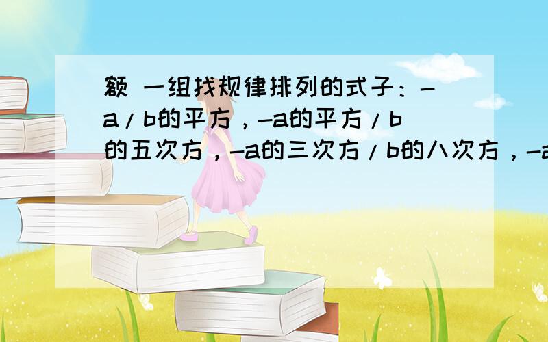 额 一组找规律排列的式子：-a/b的平方，-a的平方/b的五次方，-a的三次方/b的八次方，-a的四次方/b的十一次方，...（ab不等于0），第n个式子是？（n为正整数）