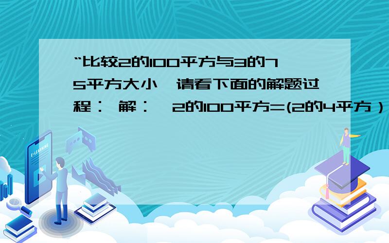 “比较2的100平方与3的75平方大小,请看下面的解题过程： 解：∵2的100平方=(2的4平方）的25平方=（3）的3次方25平方又∵2的4平方=16，3的3平方=27，16 ＜27，∴2的100平方＜3的75平方比较3的100平