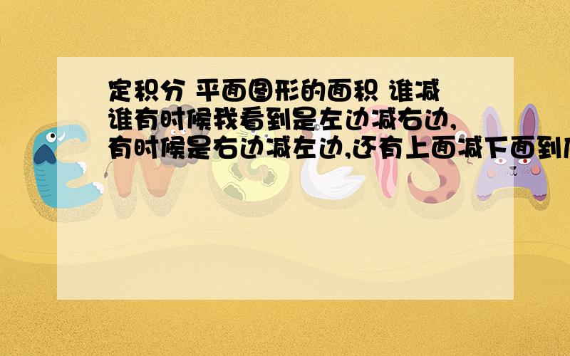 定积分 平面图形的面积 谁减谁有时候我看到是左边减右边,有时候是右边减左边,还有上面减下面到底是谁减谁呢?