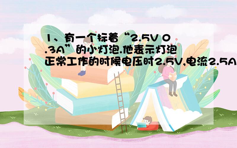 1、有一个标着“2.5V 0.3A”的小灯泡.他表示灯泡正常工作的时候电压时2.5V,电流2.5A,请问该灯泡正常工作时,灯丝的电阻多大?李红用伏安法测得灯丝不发光时电阻为2.5欧姆.2、有一种指示灯,电