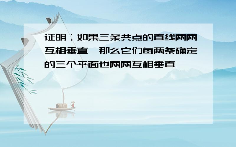 证明：如果三条共点的直线两两互相垂直,那么它们每两条确定的三个平面也两两互相垂直