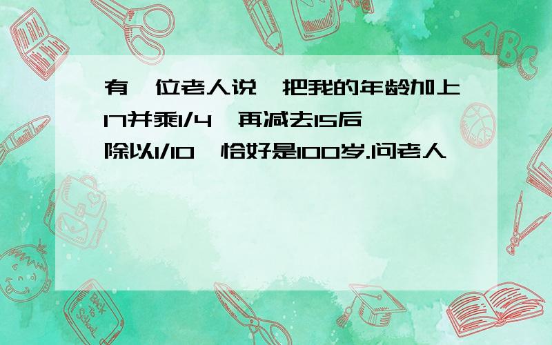 有一位老人说,把我的年龄加上17并乘1/4,再减去15后除以1/10,恰好是100岁.问老人