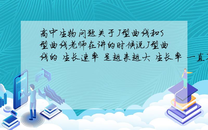 高中生物问题关于J型曲线和S型曲线老师在讲的时候说J型曲线的 生长速率 是越来越大 生长率 一直不变,S型曲线生长速率先变大后减小 生长率一直减小 可是在所有的参考资料辅导书上都只