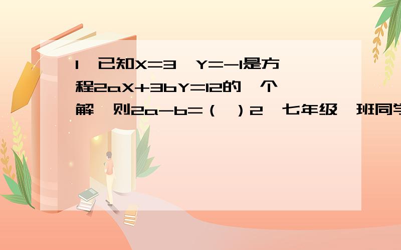 1、已知X=3、Y=-1是方程2aX+3bY=12的一个解,则2a-b=（ ）2、七年级一班同学去栽树,已知该班有男女共60人,男生平均每人栽树10棵,女生平均每人栽5棵.（1）如果全班共能栽树525棵,问这个班有男女学