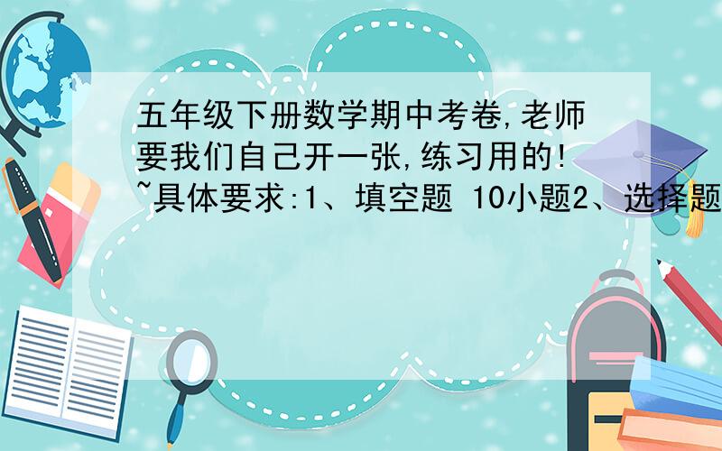 五年级下册数学期中考卷,老师要我们自己开一张,练习用的!~具体要求:1、填空题 10小题2、选择题 5小题3、判断题 5小题4、两个图形计算,关于表面积、体积、容积5、应用题  6小题6、一道附加