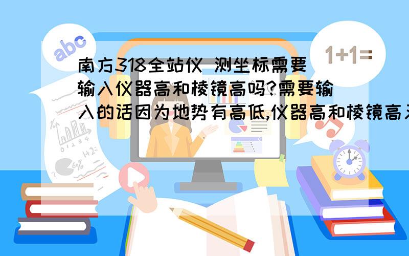 南方318全站仪 测坐标需要输入仪器高和棱镜高吗?需要输入的话因为地势有高低,仪器高和棱镜高又如何定?