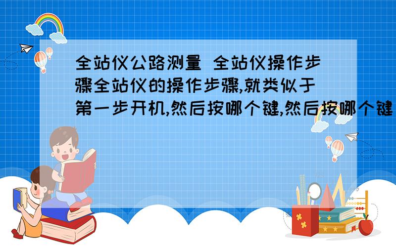 全站仪公路测量 全站仪操作步骤全站仪的操作步骤,就类似于第一步开机,然后按哪个键,然后按哪个键