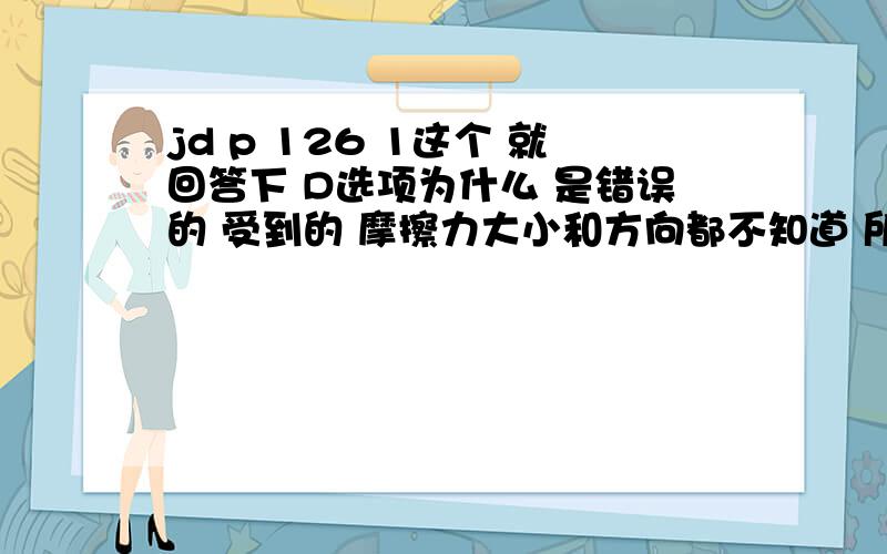 jd p 126 1这个 就回答下 D选项为什么 是错误的 受到的 摩擦力大小和方向都不知道 所以 是 不对的 为什么