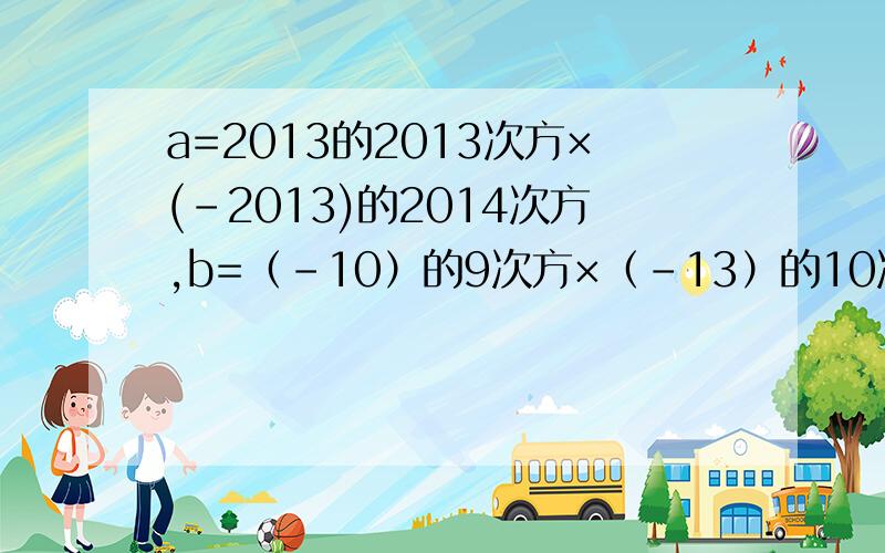 a=2013的2013次方×(-2013)的2014次方,b=（-10）的9次方×（-13）的10次方×（-一百三十分之一）的9次方?好难 不要太复杂,我是初一新生