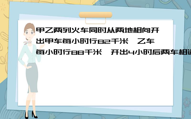 甲乙两列火车同时从两地相向开出甲车每小时行82千米,乙车每小时行88千米,开出4小时后两车相遇.两地铁路有甲乙两列火车同时从两地相向开出甲车每小时行82千米,乙车每小时行88千米,开出4