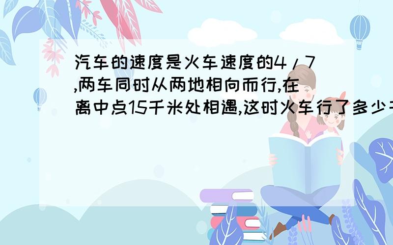 汽车的速度是火车速度的4/7,两车同时从两地相向而行,在离中点15千米处相遇,这时火车行了多少千米